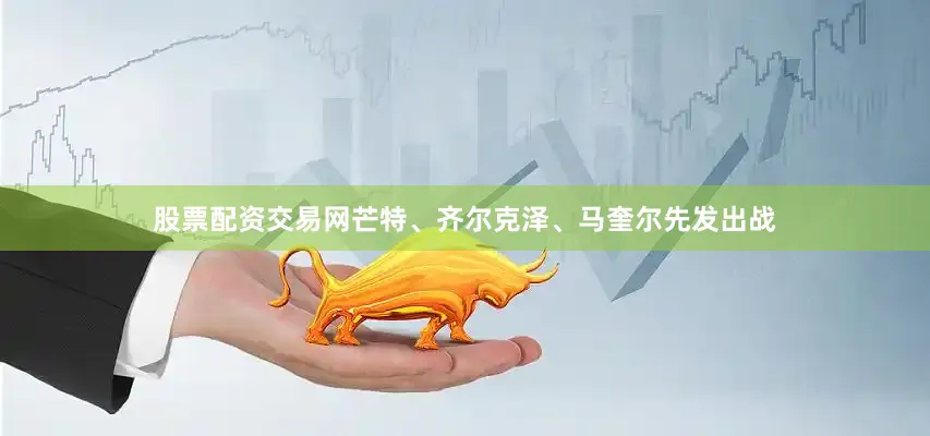 股票配资交易网芒特、齐尔克泽、马奎尔先发出战
