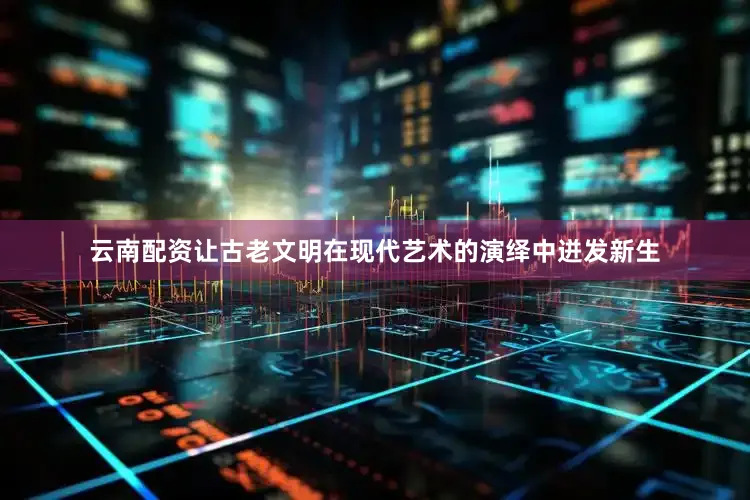云南配资让古老文明在现代艺术的演绎中迸发新生