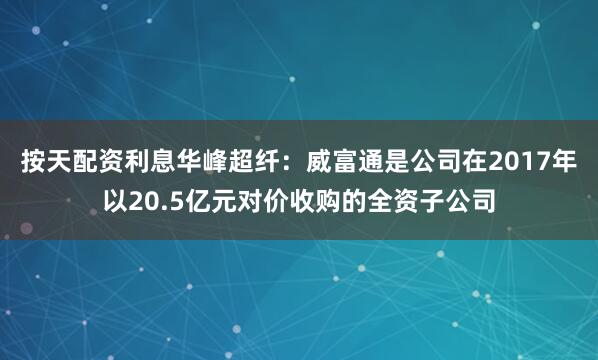 按天配资利息华峰超纤：威富通是公司在2017年以20.5亿元对价收购的全资子公司