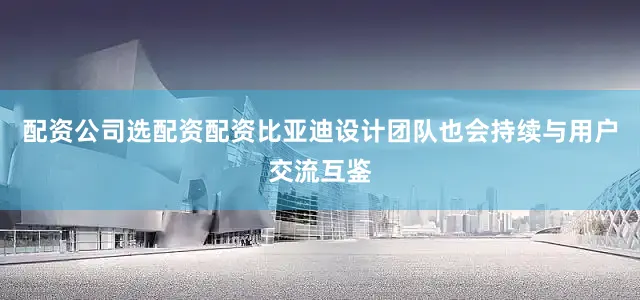 配资公司选配资配资比亚迪设计团队也会持续与用户交流互鉴