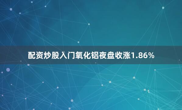 配资炒股入门氧化铝夜盘收涨1.86%