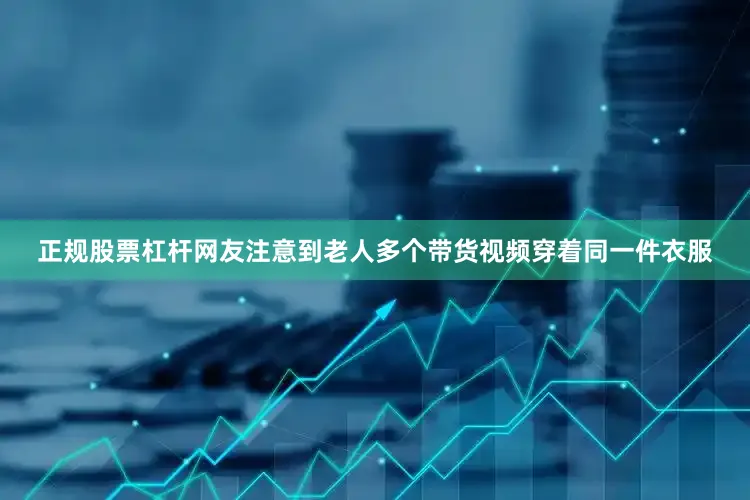 正规股票杠杆网友注意到老人多个带货视频穿着同一件衣服