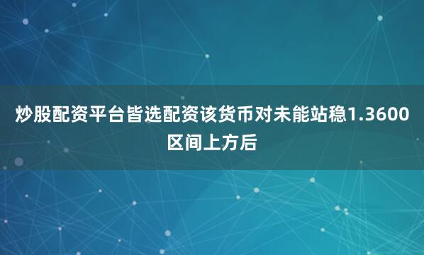 炒股配资平台皆选配资该货币对未能站稳1.3600区间上方后