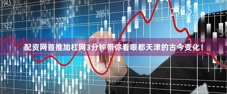 配资网首推加杠网3分钟带你看哏都天津的古今变化！