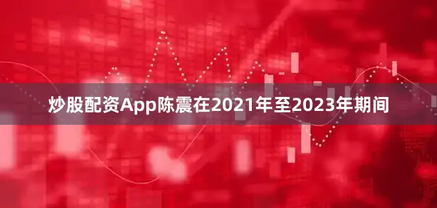 炒股配资App陈震在2021年至2023年期间
